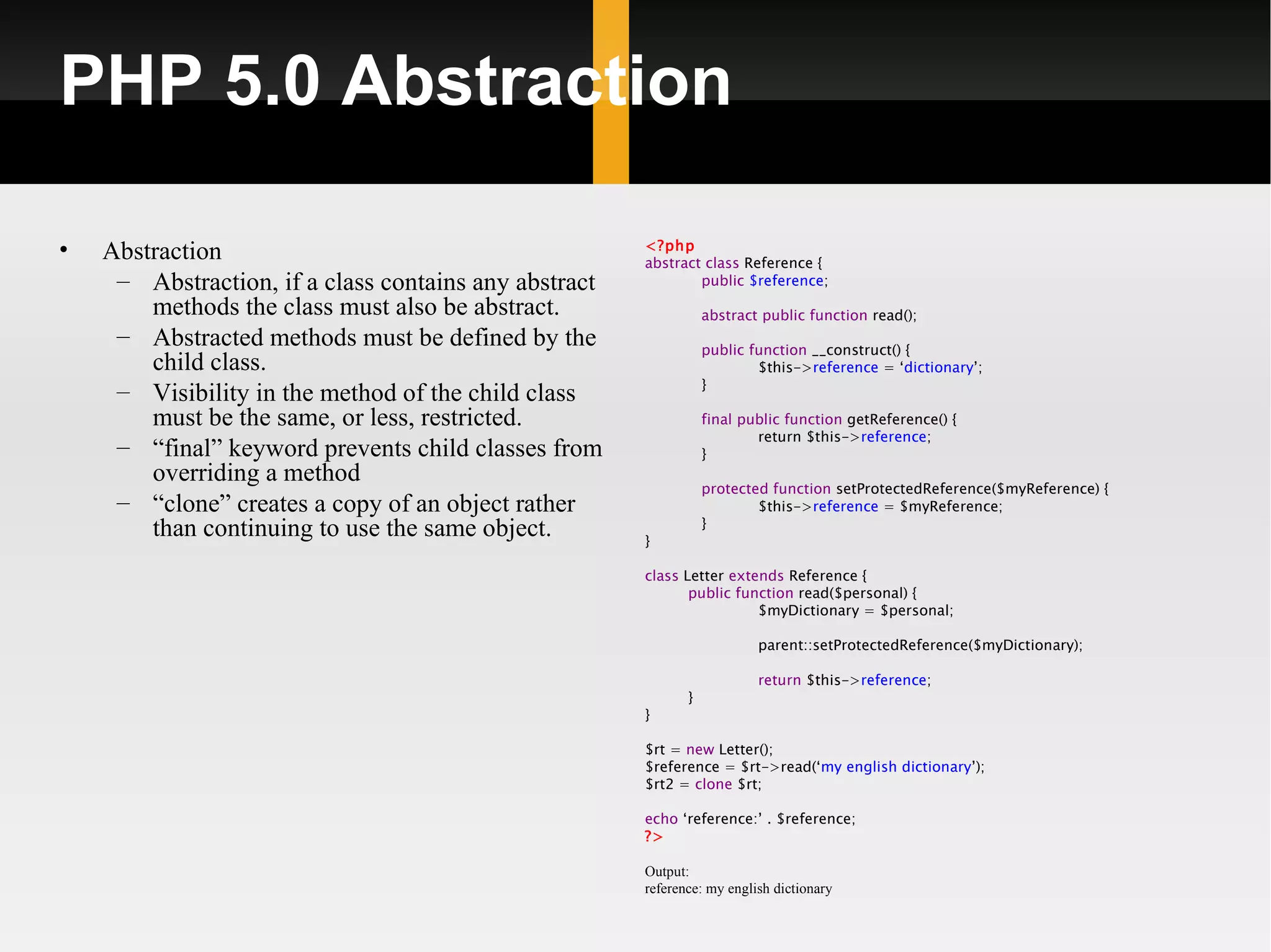 PHP 5.0 Abstraction

•   Abstraction                                        <?php
                                                       abstract class Reference {
     – Abstraction, if a class contains any abstract           public $reference;

        methods the class must also be abstract.                  abstract public function read();
     – Abstracted methods must be defined by the                  public function __construct() {
        child class.                                                      $this->reference = ‘dictionary’;
                                                                  }
     – Visibility in the method of the child class
        must be the same, or less, restricted.                    final public function getReference() {
                                                                          return $this->reference;
     – “final” keyword prevents child classes from                }
        overriding a method
                                                                  protected function setProtectedReference($myReference) {
     – “clone” creates a copy of an object rather                         $this->reference = $myReference;
                                                                  }
        than continuing to use the same object.        }

                                                       class Letter extends Reference {
                                                              public function read($personal) {
                                                                        $myDictionary = $personal;

                                                                          parent::setProtectedReference($myDictionary);

                                                                          return $this->reference;
                                                              }
                                                       }

                                                       $rt = new Letter();
                                                       $reference = $rt->read(‘my english dictionary’);
                                                       $rt2 = clone $rt;

                                                       echo ‘reference:’ . $reference;
                                                       ?>

                                                       Output:
                                                       reference: my english dictionary
 