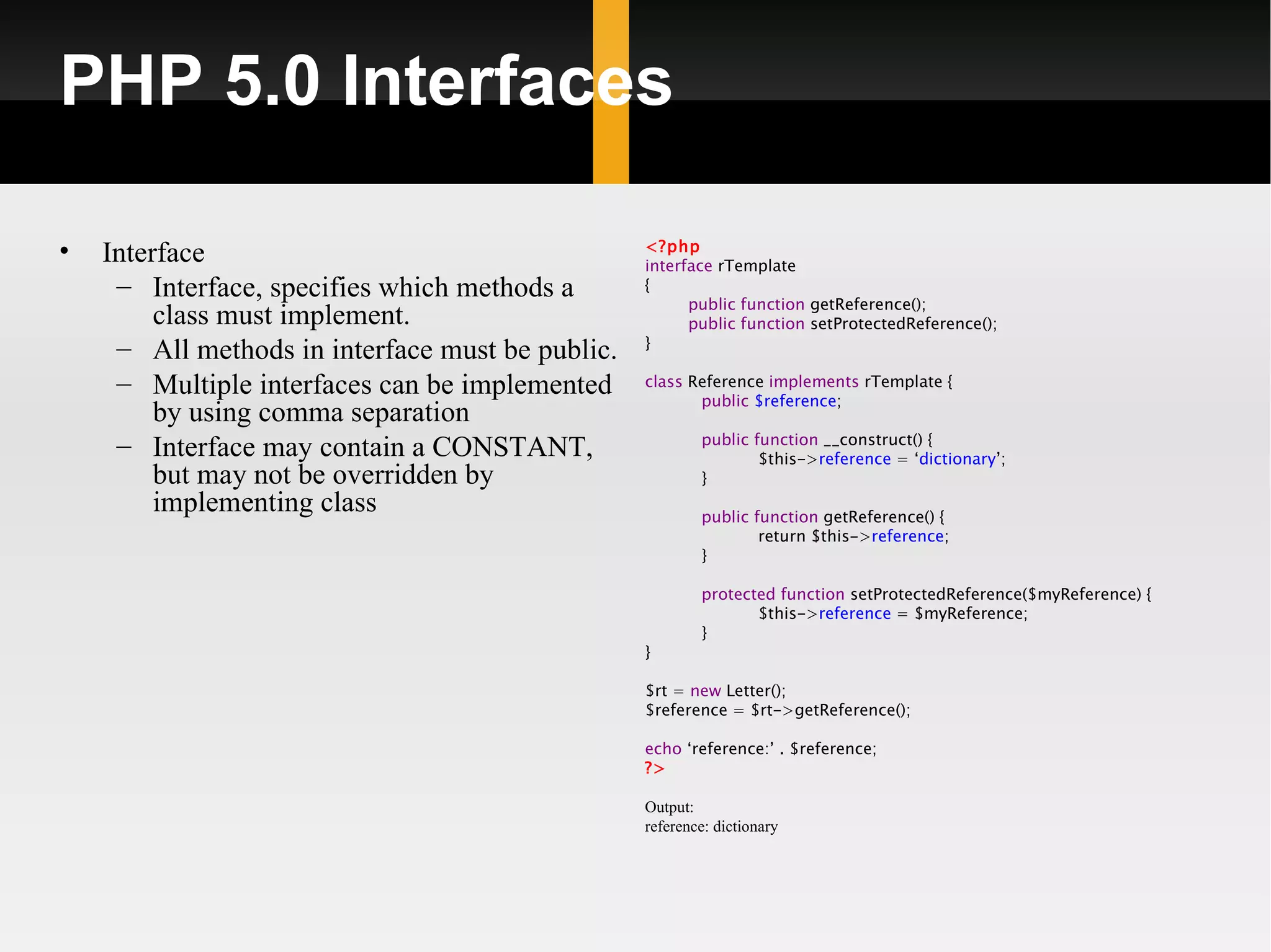 PHP 5.0 Interfaces

•   Interface                                     <?php
                                                  interface rTemplate
     – Interface, specifies which methods a       {
                                                        public function getReference();
         class must implement.                          public function setProtectedReference();
                                                  }
     – All methods in interface must be public.
     – Multiple interfaces can be implemented     class Reference implements rTemplate {
                                                         public $reference;
         by using comma separation
                                                          public function __construct() {
     – Interface may contain a CONSTANT,                          $this->reference = ‘dictionary’;
         but may not be overridden by                     }
         implementing class                               public function getReference() {
                                                                  return $this->reference;
                                                          }

                                                          protected function setProtectedReference($myReference) {
                                                                 $this->reference = $myReference;
                                                          }
                                                  }

                                                  $rt = new Letter();
                                                  $reference = $rt->getReference();

                                                  echo ‘reference:’ . $reference;
                                                  ?>

                                                  Output:
                                                  reference: dictionary
 