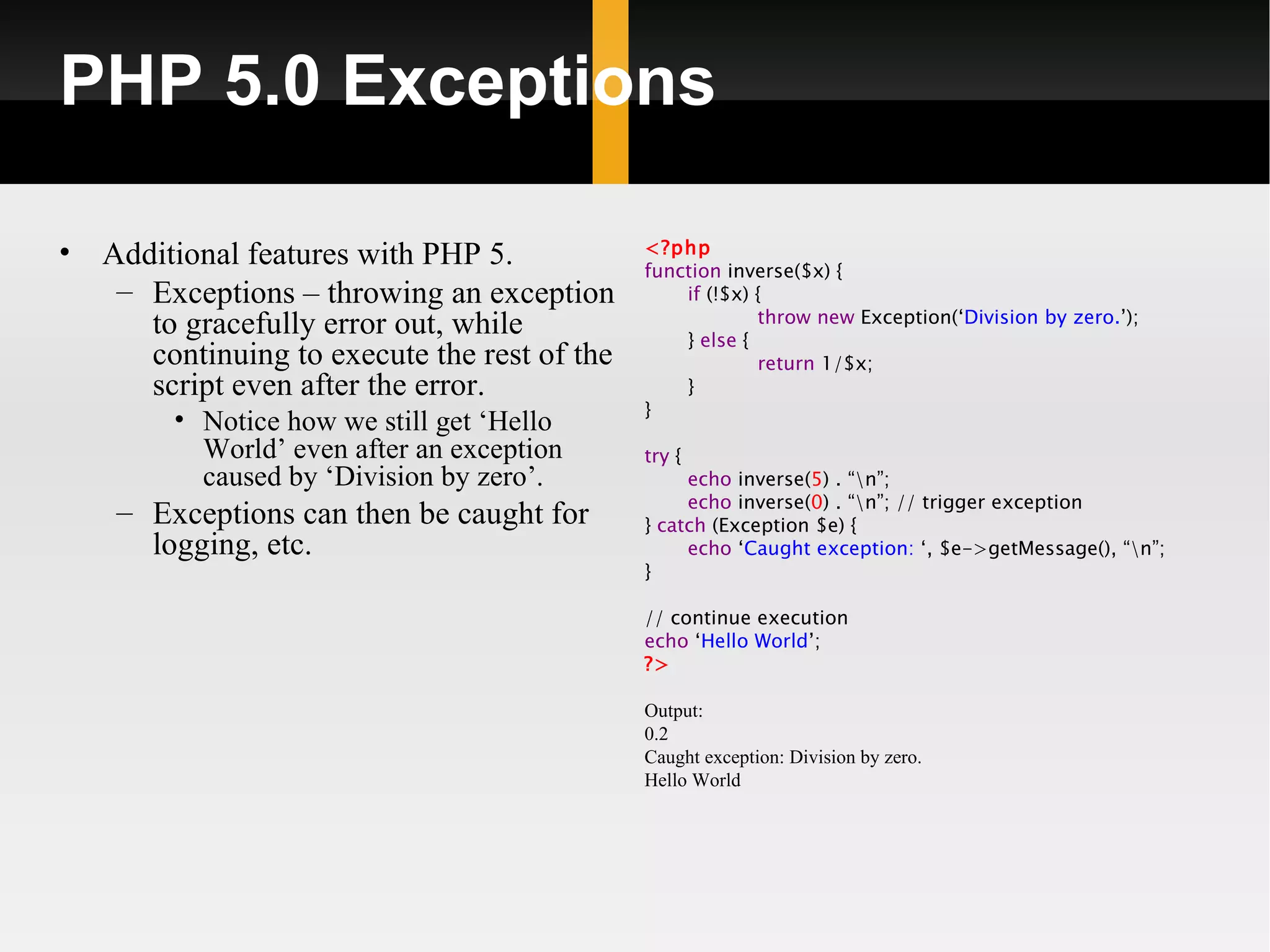 PHP 5.0 Exceptions

•                                              <?php
    Additional features with PHP 5.            function inverse($x) {
     – Exceptions – throwing an exception          if (!$x) {
                                                            throw new Exception(‘Division by zero.’);
       to gracefully error out, while              } else {
       continuing to execute the rest of the                return 1/$x;
       script even after the error.                }
                                               }
         • Notice how we still get ‘Hello
           World’ even after an exception      try {
           caused by ‘Division by zero’.            echo inverse(5) . “n”;
                                                    echo inverse(0) . “n”; // trigger exception
     – Exceptions can then be caught for       } catch (Exception $e) {
       logging, etc.                                echo ‘Caught exception: ‘, $e->getMessage(), “n”;
                                               }

                                               // continue execution
                                               echo ‘Hello World’;
                                               ?>

                                               Output:
                                               0.2
                                               Caught exception: Division by zero.
                                               Hello World
 