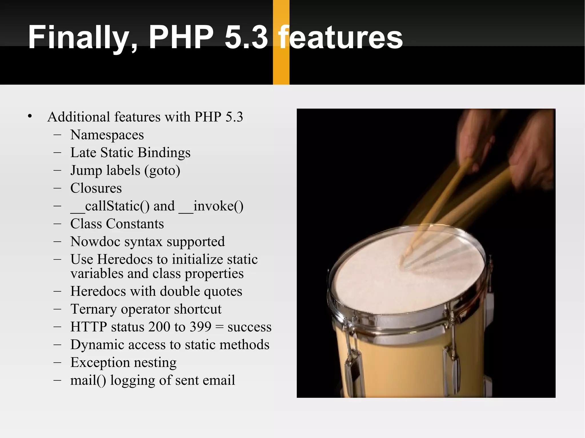 Finally, PHP 5.3 features

•   Additional features with PHP 5.3
     – Namespaces
     – Late Static Bindings
     – Jump labels (goto)
     – Closures
     – __callStatic() and __invoke()
     – Class Constants
     – Nowdoc syntax supported
     – Use Heredocs to initialize static
       variables and class properties
     – Heredocs with double quotes
     – Ternary operator shortcut
     – HTTP status 200 to 399 = success
     – Dynamic access to static methods
     – Exception nesting
     – mail() logging of sent email
 