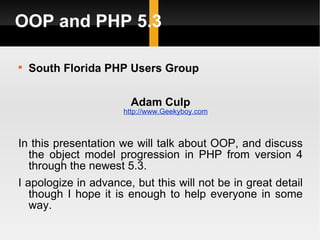 OOP and PHP 5.3


    South Florida PHP Users Group


                       Adam Culp
                      http://www.Geekyboy.com



In this presentation we will talk about OOP, and discuss
  the object model progression in PHP from version 4
  through the newest 5.3.
I apologize in advance, but this will not be in great detail
   though I hope it is enough to help everyone in some
   way.
 