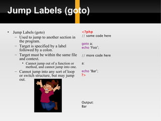 Jump Labels (goto)

•   Jump Labels (goto)                         <?php
     – Used to jump to another section in      // some code here
       the program.
                                               goto a;
     – Target is specified by a label          echo ‘Foo’;
       followed by a colon.
     – Target must be within the same file     // more code here
       and context.
         • Cannot jump out of a function or    a:
           method, and cannot jump into one.
     – Cannot jump into any sort of loop       echo ‘Bar’;
       or switch structure, but may jump       ?>
       out.




                                               Output:
                                               Bar
 