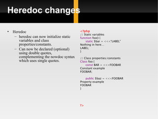Heredoc changes

•   Heredoc                                <?php
                                           // Static variables
     – heredoc can now initialize static   function foo() {
       variables and class                     static $bar = <<<“LABEL”
       properties/constants.               Nothing in here…
     – Can now be declared (optional)      LABEL;
                                           }
       using double quotes,
       complementing the nowdoc syntax     // Class properties/constants
       which uses single quotes.           Class foo {
                                               const BAR = <<<FOOBAR
                                           Constant example
                                           FOOBAR;

                                               public $baz = <<<FOOBAR
                                           Property example
                                           FOOBAR
                                           }




                                           ?>
 