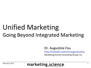 Unified Marketing
Going Beyond Integrated Marketing

                    Dr. Augustine Fou
                    http://linkedin.com/in/augustinefou
                    Marketing Science Consulting Group, Inc.


February 8, 2012.                                              1
 