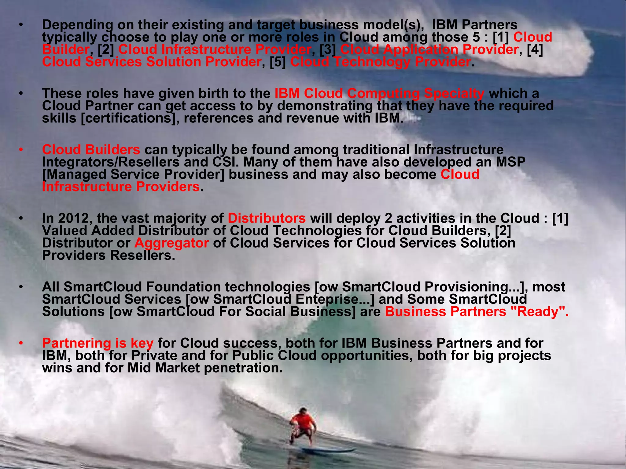 Depending on their existing and target business model(s),  IBM Partners typically choose to play one or more roles in Cloud among those 5 : [1]  Cloud Builder , [2]  Cloud Infrastructure Provider , [3]  Cloud Application Provider , [4]  Cloud Services Solution Provider , [5]  Cloud Technology Provider . These roles have given birth to the  IBM Cloud Computing Specialty  which a Cloud Partner can get access to by demonstrating that they have the required skills [certifications], references and revenue with IBM. Cloud Builders  can typically be found among traditional Infrastructure Integrators/Resellers and CSI. Many of them have also developed an MSP [Managed Service Provider] business and may also become  Cloud Infrastructure Providers . In 2012, the vast majority of  Distributors  will deploy 2 activities in the Cloud : [1] Valued Added Distributor of Cloud Technologies for Cloud Builders, [2] Distributor or  Aggregator  of Cloud Services for Cloud Services Solution Providers Resellers. All SmartCloud Foundation technologies [ow SmartCloud Provisioning...], most SmartCloud Services [ow SmartCloud Enteprise...] and Some SmartCloud Solutions [ow SmartCloud For Social Business] are  Business Partners "Ready". Partnering is key  for Cloud success, both for IBM Business Partners and for IBM, both for Private and for Public Cloud opportunities, both for big projects wins and for Mid Market penetration. 