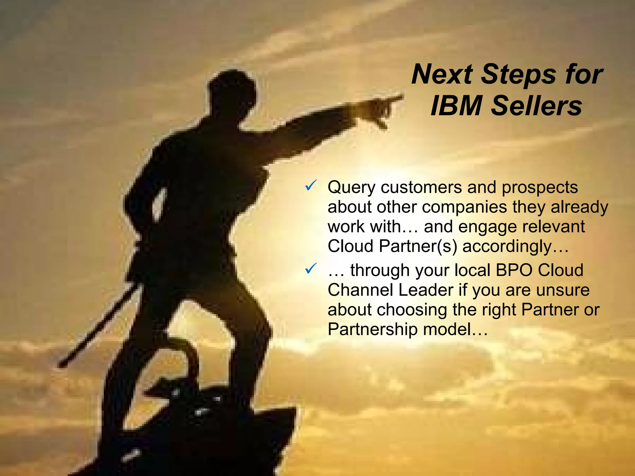 Next Steps for IBM Sellers Query customers and prospects about other companies they already work with… and engage relevant Cloud Partner(s) accordingly…  …  through your local BPO Cloud Channel Leader if you are unsure about choosing the right Partner or Partnership model… 