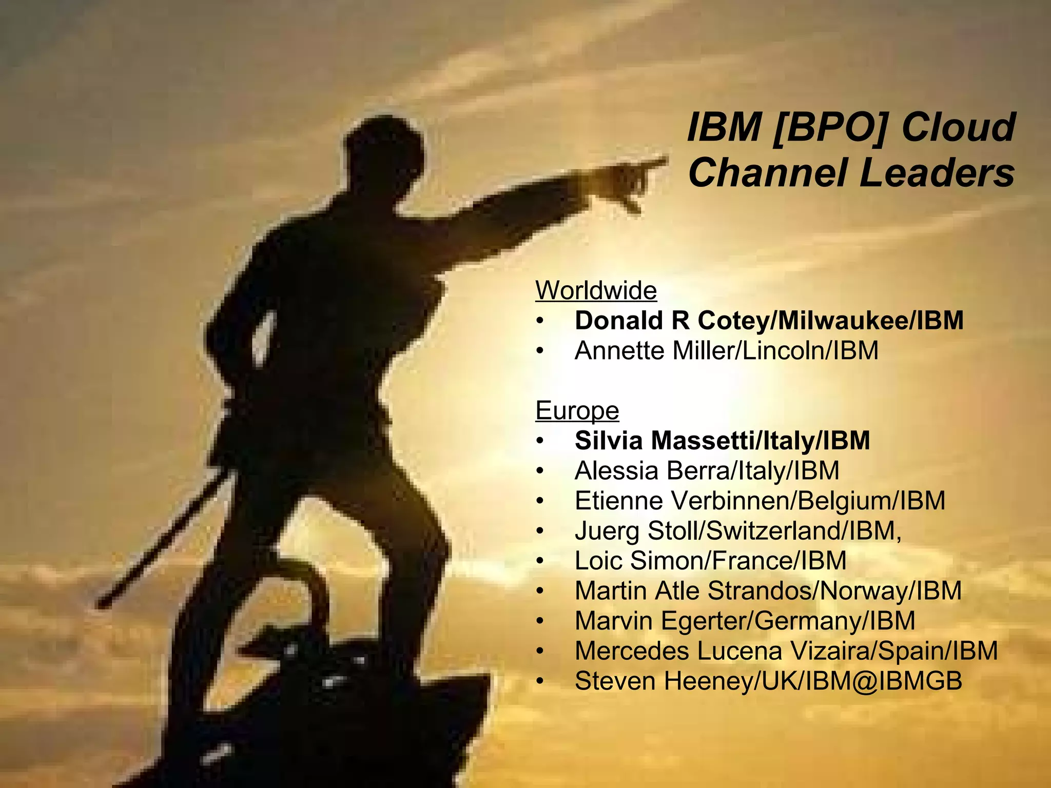 IBM [BPO] Cloud Channel Leaders Worldwide Donald R Cotey/Milwaukee/IBM Annette Miller/Lincoln/IBM Europe Silvia Massetti/Italy/IBM Alessia Berra/Italy/IBM  Etienne Verbinnen/Belgium/IBM Juerg Stoll/Switzerland/IBM,  Loic Simon/France/IBM Martin Atle Strandos/Norway/IBM Marvin Egerter/Germany/IBM Mercedes Lucena Vizaira/Spain/IBM Steven Heeney/UK/IBM@IBMGB 