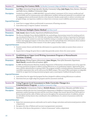 10
Session 17.	 Assessing 21st Century Skills By MassBay Community College and Middlesex Community College
Presenters: 	 Lori Weir, Instructional Design Specialist, MassBay Community College; Judy Hogan, Dean, Business, Education
and Public Service, Middlesex Community College
Description:	 Funded by an NSF grant, in 2009-2010 MCC assessed students’ attainment of 21st century intellectual and
practical skills such as communication and collaboration, problem solving and teamwork in an authentic way
by engaging industry professionals directly in the classroom. Besides using results to inform curriculum and
program design, our experience enabled us to learn how to increase course credibility and motivate students.
Expected Outcomes:
1.	 Learn how to engage industry professionals in assessment of learning outcomes
2.	 Learn about ways to improve students’ motivation
Session 18.	 The Reverse Multiple-Choice Method By UMass Lowell
Presenters: 	 Indu Anand, Adjunct Faculty, Department of Mathematical Science
Description:	 The Reverse Multiple Choice Method (RMCM), the methodology of presenting content for teaching and test-
ing, introduced in Patent No. US 7,033,182, uses a familiar multiple choice format of questions but harnesses
the power of “wrong” answers in a new way. Useful for testing in a number of subject areas, this session will il-
lustrate and engage participants in discussion about how this method helps elicit information about students’
understanding and allows a finer measure of test takers’ grasp of subject matter.
Expected Outcomes:
1.	 Examine answer choices and identify key information in a question that makes an answer choice correct or
incorrect
2.	 Inquire how to change the given facts to make that particular answer choice the correct answer
Session 19.	 Establishing an Upper-Level Writing Assessment Program at Massachusetts
	 Maritime Academy
Presenters: 	 Julie Kearney, Writing Program Administrator; James Morgan, Chair of the Humanities Department;
Mark Patrick, Assistant Dean of Academic Affairs
Description:	 In 2009, the Massachusetts Maritime Academy Department of Humanities initiated discussion of an upper-lev-
el writing assessment program to address writing deficiencies in our graduating students. Approved by gover-
nance and the administration in spring of 2011, the program includes a writing proficiency examination and an
e-portfolio requirement that can be used across the MMA campus. This session offers participants an adaptable
model for an upper-level writing assessment program open to participants’ feedback during the session.
Expected Outcomes:
1.	 Learn about how the upper-level program has been designed to address writing deficiencies in students
2.	 Determine how you might adapt the program and the assessment methods
Session 20.	 Using Program-Level Assessment to Make Curricular Changes in a
	 Criminal Justice Program By Middlesex Community College
Presenters: 	 Lynda Pintrich, Criminal Justice Professor; Michelle Bloomer, Assistant Dean, Education and Public Service
Description:	 Presenters will describe how the Criminal Justice Department at Middlesex Community College assessed pro-
grammatic student learning outcomes and the curriculum changes that ensued. Special focus will be given to
lessons learned and the value of failure and success throughout the assessment process. In addition, present-
ers will address the key factors that contributed to the establishment of a culture of assessment within the
department.
Expected Outcomes:
1.	 Relate how assessment process and results can be used to change curriculum and instructional practices within
a department
2.	 Recognize the value of failures and successes in programmatic assessment
3.	 List some of the factors that promote a “culture of assessment” within a department
 