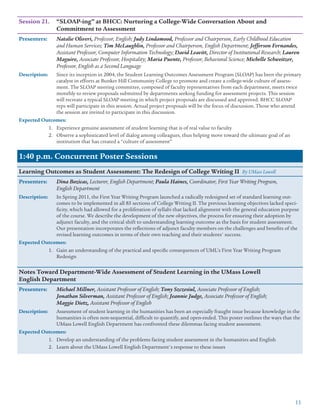 11
Session 21.	 “SLOAP-ing” at BHCC: Nurturing a College-Wide Conversation About and
	 Commitment to Assessment
Presenters: 	 Natalie Oliveri, Professor, English; Judy Lindamood, Professor and Chairperson, Early Childhood Education
and Human Services; Tim McLaughlin, Professor and Chairperson, English Department; Jefferson Fernandes,
Assistant Professor, Computer Information Technology; David Leavitt, Director of Institutional Research; Lauren
Maguire, Associate Professor, Hospitality; Maria Puente, Professor, Behavioral Science; Michelle Schweitzer,
Professor, English as a Second Language
Description:	 Since its inception in 2004, the Student Learning Outcomes Assessment Program (SLOAP) has been the primary
catalyst in efforts at Bunker Hill Community College to promote and create a college-wide culture of assess-
ment. The SLOAP steering committee, composed of faculty representatives from each department, meets twice
monthly to review proposals submitted by departments seeking funding for assessment projects. This session
will recreate a typical SLOAP meeting in which project proposals are discussed and approved. BHCC SLOAP
reps will participate in this session. Actual project proposals will be the focus of discussion. Those who attend
the session are invited to participate in this discussion.
Expected Outcomes:
1.	 Experience genuine assessment of student learning that is of real value to faculty
2.	 Observe a sophisticated level of dialog among colleagues, thus helping move toward the ultimate goal of an
institution that has created a “culture of assessment”
1:40 p.m. Concurrent Poster Sessions
Learning Outcomes as Student Assessment: The Redesign of College Writing II By UMass Lowell
Presenters: 	 Dina Bozicas, Lecturer, English Department; Paula Haines, Coordinator, First Year Writing Program,
English Department
Description:	 In Spring 2011, the First Year Writing Program launched a radically redesigned set of standard learning out-
comes to be implemented in all 85 sections of College Writing II. The previous learning objectives lacked speci-
ficity, which had allowed for a proliferation of syllabi that lacked alignment with the general education purpose
of the course. We describe the development of the new objectives, the process for ensuring their adoption by
adjunct faculty, and the critical shift to understanding learning outcome as the basis for student assessment.
Our presentation incorporates the reflections of adjunct faculty members on the challenges and benefits of the
revised learning outcomes in terms of their own teaching and their students' success.
Expected Outcomes:
1.	 Gain an understanding of the practical and specific consequences of UML’s First Year Writing Program
Redesign
Notes Toward Department-Wide Assessment of Student Learning in the UMass Lowell
English Department
Presenters: 	 Michael Millner, Assistant Professor of English; Tony Szczesiul, Associate Professor of English;
Jonathan Silverman, Assistant Professor of English; Jeannie Judge, Associate Professor of English;
Maggie Dietz, Assistant Professor of English
Description:	 Assessment of student learning in the humanities has been an especially fraught issue because knowledge in the
humanities is often non-sequential, difficult to quantify, and open-ended. This poster outlines the ways that the
UMass Lowell English Department has confronted these dilemmas facing student assessment.
Expected Outcomes:
1.	 Develop an understanding of the problems facing student assessment in the humanities and English
2.	 Learn about the UMass Lowell English Department's response to these issues
 