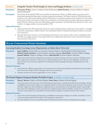 6
Session 7.	 Using the Teacher Work Sample to Assess and Engage Students By UMass Lowell
Presenters:	 Charmaine Hickey, Lecturer, Graduate School of Education; Judith Davidson, Associate Professor, Graduate
School of Education
Description:	 The Teacher Work Sample (TWS) was devised by the Renaissance Project in 2002 and has since been used to
synthesize learning that takes place in teacher preparation programs. At UMass Lowell, the TWS has been and
continues to be used in the Graduate School of Education as a capstone experience for the M.Ed. in Curriculum
 Instruction and in the Division of Fine Arts, Humanities, and Social Science for Music Education programs. A
panel of faculty will discuss how the TWS guides student assessment, and will talk about alternative tools—such
as wikis—to engage students in presenting their TWS.
Expected Outcomes:
1.	 Understand how the TWS framework, based on research and best practice, builds upon each student's strengths
and needs, and provides credible evidence of an individual’s ability to facilitate learning for children in each per-
son’s classroom.
2.	 Generate ideas about how the use of technology and electronic tools, such as a wiki, used in combination with
the TWS, can engage students, create opportunities for collaboration beyond the course, and enrich formative
and summative assessments
10 a.m. Concurrent Poster Sessions
Assessing Student Learning Across Departments at Salem State University
Presenters:	 James Gubbins, Faculty Fellow in Assessment, Assistant Professor, Interdisciplinary Studies Department;
Michele Davila-Goncalves, Assistant Professor, Foreign Languages; Ryan Fisher, Associate Professor, Biology;
Jeanette Sablock, Professor, Geological Science; Allan Shwedel, Associate Professor, Education
Description:	 Salem State University has embraced the assessment of student learning outcomes across the 29 departments
that comprise the institution. This process is still developing and we report on the challenges, instruments
and successes from numerous departments including Foreign Languages, Biology, Geological Science, and
Education.
Expected Outcomes:
3.	 Learn about the different approaches to the assessment of student learning taken by departments across Salem
State University, along with the challenges and successes generated
4.	 Examine assessment tools for applicability at one’s campus
The Dental Hygiene Program Student Portfolio Project By Middlesex Community College
Presenters:	 Nancy J. Baccari, Professor of Dental Hygiene; Donis Tatro, Professor of Dental Hygiene
Description:	 This presentation will share how the Dental Hygiene Department, including both full-time and adjunct faculty
at Middlesex Community College, uses student portfolios to demonstrate program-level outcomes. The session
will offer insight into the development, implementation, and assessment of our portfolio project. Specifically,
learn about the challenges we have encountered in implementing student portfolios, results of our research on
retention and students’ use of portfolios, and the kinds of changes we propose based on this research.
Expected Outcomes:
1.	 Learn how the Dental Hygiene Department at Middlesex Community College uses student portfolios to assist
in demonstrating student achievement of the program competencies
2.	 Develop insight into how our portfolio project has affected student retention and grade point averages
 