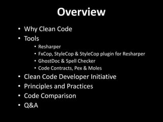 Overview
• Why Clean Code
• Tools
       •   Resharper
       •   FxCop, StyleCop & StyleCop plugin for Resharper
       •   GhostDoc & Spell Checker
       •   Code Contracts, Pex & Moles
•   Clean Code Developer Initiative
•   Principles and Practices
•   Code Comparison
•   Q&A
 