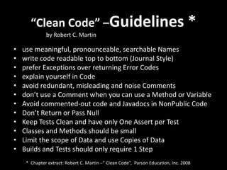 “Clean Code” –Guidelines *
              by Robert C. Martin

•   use meaningful, pronounceable, searchable Names
•   write code readable top to bottom (Journal Style)
•   prefer Exceptions over returning Error Codes
•   explain yourself in Code
•   avoid redundant, misleading and noise Comments
•   don’t use a Comment when you can use a Method or Variable
•   Avoid commented-out code and Javadocs in NonPublic Code
•   Don’t Return or Pass Null
•   Keep Tests Clean and have only One Assert per Test
•   Classes and Methods should be small
•   Limit the scope of Data and use Copies of Data
•   Builds and Tests should only require 1 Step
     * Chapter extract: Robert C. Martin –” Clean Code”, Parson Education, Inc. 2008
 