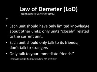 Law of Demeter (LoD)
           Northeastern University (1987)

“
• Each unit should have only limited knowledge
  about other units: only units “closely” related
  to the current unit.
• Each unit should only talk to its friends;
  don’t talk to strangers
• Only talk to your immediate friends.”
  http://en.wikipedia.org/wiki/Law_Of_Demeter
 