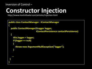 Inversion of Control –

Constructor Injection
 http://www.martinfowler.com/articles/injection.html


  public class ContactManager : IContactManager
  {
    public ContactManager(ILogger logger,
                            IContactPersistence contactPersistence)
    {
      this.logger = logger;
      if (logger == null)
      {
         throw new ArgumentNullException("logger");
      }

          …
      }
  }
 