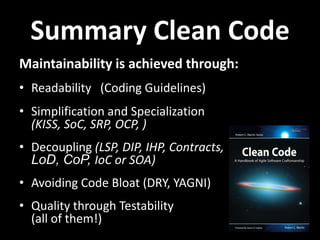 Summary Clean Code
Maintainability is achieved through:
• Readability (Coding Guidelines)
• Simplification and Specialization
  (KISS, SoC, SRP, OCP, )
• Decoupling (LSP, DIP, IHP, Contracts,
  LoD, CoP, IoC or SOA)
• Avoiding Code Bloat (DRY, YAGNI)
• Quality through Testability
  (all of them!)
 