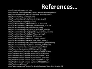 http://clean-code-developer.com
                                          References…
http://michael.hoennig.de/2009/08/08/clean-code-developer-ccd/
http://butunclebob.com/ArticleS.UncleBob.PrinciplesOfOod
http://www.manning.com/seemann/
http://en.wikipedia.org/wiki/Keep_it_simple_stupid
http://picocontainer.org/patterns.html
http://en.wikipedia.org/wiki/Separation_of_concerns
http://en.wikipedia.org/wiki/Single_responsibility_principle
http://en.wikipedia.org/wiki/Information_hiding
http://en.wikipedia.org/wiki/Liskov_substitution_principle
http://en.wikipedia.org/wiki/Dependency_inversion_principle
http://en.wikipedia.org/wiki/Open/closed_principle
http://en.wikipedia.org/wiki/Law_Of_Demeter
http://en.wikipedia.org/wiki/Don't_repeat_yourself
http://en.wikipedia.org/wiki/You_ain't_gonna_need_it
http://en.wikipedia.org/wiki/Component-oriented_programming
http://en.wikipedia.org/wiki/Service-oriented_architecture
http://www.martinfowler.com/articles/injection.html
http://www.codeproject.com/KB/aspnet/IOCDI.aspx
http://msdn.microsoft.com/en-us/magazine/cc163739.aspx
http://msdn.microsoft.com/en-us/library/ff650320.aspx
http://msdn.microsoft.com/en-us/library/aa973811.aspx
http://msdn.microsoft.com/en-us/library/ff647976.aspx
http://msdn.microsoft.com/en-us/library/cc707845.aspx
http://msdn.microsoft.com/en-us/library/bb833022.aspx
http://unity.codeplex.com/
http://www.idesign.net/idesign/DesktopDefault.aspx?tabindex=5&tabid=11
 