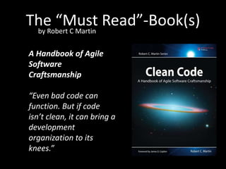 The “Must Read”-Book(s)
 by Robert C Martin


A Handbook of Agile
Software
Craftsmanship

“Even bad code can
function. But if code
isn’t clean, it can bring a
development
organization to its
knees.”
 