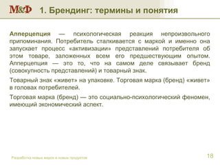 Разработка новых марок и новых продуктов Апперцепция  — психологическая реакция непроизвольного припоминания. Потребитель сталкивается с маркой и именно она запускает процесс «активизации» представлений потребителя об этом товаре, заложенных всем его предшествующим опытом. Апперцепция — это то, что на самом деле связывает бренд (совокупность представлений) и товарный знак.  Товарный знак «живет» на упаковке. Торговая марка (бренд) «живет» в головах потребителей. Торговая марка (бренд) — это социально-психологический феномен, имеющий экономический аспект. 1. Брендинг: термины и понятия 