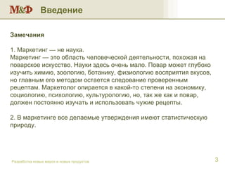 Введение Разработка новых марок и новых продуктов Замечания 1. Маркетинг — не наука. Маркетинг — это область человеческой деятельности, похожая на поварское искусство. Науки здесь очень мало. Повар может глубоко изучить химию, зоологию, ботанику, физиологию восприятия вкусов, но главным его методом остается следование проверенным рецептам. Маркетолог опирается в какой-то степени на экономику, социологию, психологию, культурологию, но, так же как и повар, должен постоянно изучать и использовать чужие рецепты. 2. В маркетинге все делаемые утверждения имеют статистическую природу. 
