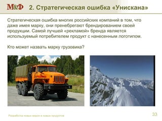 Разработка новых марок и новых продуктов 2. Стратегическая ошибка «Унискана» Стратегическая ошибка многих российских компаний в том, что даже имея марку, они пренебрегают брендированием своей продукции. Самой лучшей «рекламой» бренда является используемый потребителем продукт с нанесенным логотипом. Кто может назвать марку грузовика?  