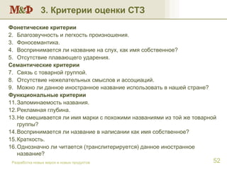 3. Критерии оценки СТЗ Разработка новых марок и новых продуктов Фонетические критерии   Благозвучность и легкость произношения. Фоносемантика.  Воспринимается ли название на слух, как имя собственное? Отсутствие плавающего ударения. Семантические критерии Связь с товарной группой. Отсутствие нежелательных смыслов и ассоциаций.  Можно ли данное иностранное название использовать в нашей стране? Функциональные критерии Запоминаемость названия.  Рекламная глубина.  Не смешивается ли имя марки с похожими названиями из той же товарной группы? Воспринимается ли название в написании как имя собственное? Краткость. Однозначно ли читается (транслитерируется) данное иностранное название?  
