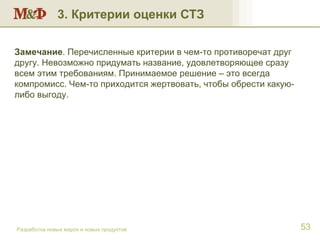 3. Критерии оценки СТЗ Разработка новых марок и новых продуктов Замечание . Перечисленные критерии в чем-то противоречат друг другу. Невозможно придумать название, удовлетворяющее сразу всем этим требованиям. Принимаемое решение – это всегда компромисс. Чем-то приходится жертвовать, чтобы обрести какую-либо выгоду.  