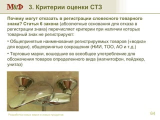 3. Критерии оценки СТЗ Разработка новых марок и новых продуктов Почему могут отказать в регистрации словесного товарного знака? Статья 6 закона   (абсолютные основания для отказа в регистрации знака) перечисляет критерии при наличии которых товарный знак не регистрируют: Общепринятые наименования регистрируемых товаров («водка» для водки), общепринятые сокращения (НИИ, ТОО, АО и т.д.) Торговые марки, вошедшие во всеобщее употребление для обозначения товаров определенного вида (магнитофон, пейджер, унитаз) 