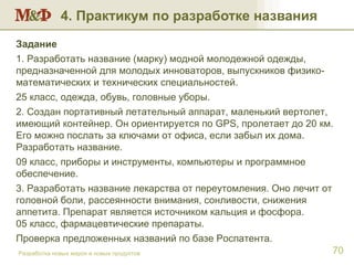 4. Практикум по разработке названия Разработка новых марок и новых продуктов Задание  1. Разработать название (марку) модной молодежной одежды, предназначенной для молодых инноваторов, выпускников физико-математических и технических специальностей. 25 класс, одежда, обувь, головные уборы. 2. Создан портативный летательный аппарат, маленький вертолет, имеющий контейнер. Он ориентируется по  GPS , пролетает до 20 км. Его можно послать за ключами от офиса, если забыл их дома. Разработать название. 09 класс, приборы и инструменты, компьютеры и программное обеспечение. 3. Разработать название лекарства от переутомления. Оно лечит от головной боли, рассеянности внимания, сонливости, снижения аппетита. Препарат является источником кальция и фосфора.  05 класс, фармацевтические препараты. Проверка предложенных названий по базе Роспатента. 