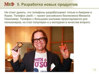 5. Разработка новых продуктов Разработка новых марок и новых продуктов Не стоит думать, что телефоны разрабатывают только в Америке и Корее. Телефон  Jast5  — проект российского бизнесмена Михаила Николаева. Телефон с большими кнопками проектировался для пенсионеров, но стал популярен и у молодежи в качестве второго. 