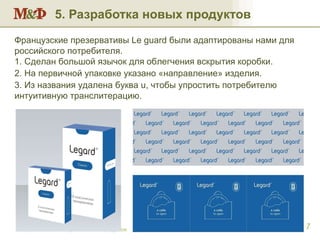 5. Разработка новых продуктов Разработка новых марок и новых продуктов Французские презервативы  Le guard  были адаптированы нами для российского потребителя. 1. Сделан большой язычок для облегчения вскрытия коробки. 2. На первичной упаковке указано «направление» изделия. 3. Из названия удалена буква  u , чтобы упростить потребителю интуитивную транслитерацию. 