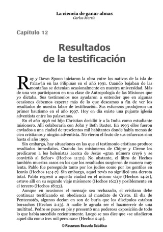 La ciencia de ganar almas
                                Carlos Martín



Capítulo 12

                  Resultados
               de la testificación

R       ay y Dawn Spoon iniciaron la obra entre los nativos de la isla de
        Palawán en las Filipinas en el año 1991. Cuando bajaban de las
        montañas se detenían ocasionalmente en nuestra universidad. Más
de una vez participaron en una clase de Antropología de las Misiones que
yo dictaba. Sus testimonios nos ayudaron a entender que en algunas
ocasiones debemos esperar más de lo que deseamos a fin de ver los
resultados de nuestra labor de testificación. Sus esfuerzos produjeron un
primer bautismo en el año 1997. Hoy en día existe una pujante iglesia
adventista entre los palawanos.
    En el año 1996 mi hijo Christian decidió ir a la India como estudiante
misionero. Allí colaboraría con John y Beth Baxter. En 1993 ellos fueron
enviados a una ciudad de trescientos mil habitantes donde había menos de
cien cristianos y ningún adventista. No vieron el fruto de sus esfuerzos sino
hasta el año 1999.
    Sin embargo, hay situaciones en las que el testimonio cristiano produce
resultados inmediatos. Cuando los misioneros de Chipre y Cirene les
predicaron a los helenistas acerca de Jesús «gran número creyó y se
convirtió al Señor» (Hechos 11:21). No obstante, el libro de Hechos
también muestra casos en los que los resultados surgieron de manera muy
lenta. Pablo fue perseguido tanto por los judíos como por los gentiles en
Iconio (Hechos 14:4-7). Sin embargo, aquel revés no significó una derrota
total. Pablo regresó a aquella ciudad en el mismo viaje (Hechos 14:21),
estuvo allí en su segundo viaje misionero (Hechos 16:2) y posiblemente en
el tercero (Hechos 18:23).
    Aunque en ocasiones el mensaje sea rechazado, el cristiano debe
continuar testificando en obediencia al mandato de Cristo. El día de
Pentecostés, algunos decían en son de burla que los discípulos estaban
borrachos (Hechos 2:13). A nadie le agrada ser el hazmerreír de una
multitud. Pedro se puso en pie y presentó una poderosa exposición de todo
lo que había sucedido recientemente. Luego se nos dice que «se añadieron
aquel día como tres mil personas» (Hechos 2:41).
                         © Recursos Escuela Sabática
 