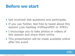 Before we start


     • Get involved! Ask questions and participate.
     • If you use Twitter, feel free to tweet about this
       session (use hashtag #VMwarePEX or #PEX)
     • I encourage you to take photos or videos of
       this session and share them online
     • This presentation will be made available online
       after the event



© Copyright 2012 EMC Corporation. All rights reserved.
 