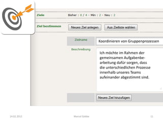 Koordinieren von Gruppenprozessen

                            Ich möchte im Rahmen der
                            gemeinsamen Aufgabenbe-
                            arbeitung dafür sorgen, dass
                            die unterschiedlichen Prozesse
                            innerhalb unseres Teams
                            aufeinander abgestimmt sind.




14.02.2012   Marcel Gebbe                                11
 