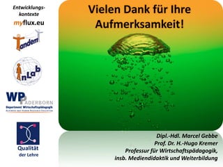 Entwicklungs-
  kontexte      Vielen Dank für Ihre
myflux.eu        Aufmerksamkeit!




                                      Dipl.-Hdl. Marcel Gebbe
                                     Prof. Dr. H.-Hugo Kremer
 Qualität                Professur für Wirtschaftspädagogik,
  der Lehre
                     insb. Mediendidaktik und Weiterbildung
 