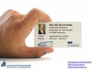 Dipl.-Hdl. Marcel Gebbe
          Universität Paderborn
          Warburger Str. 100 / N4.301
          D-33098 Paderborn
E-Mail:   mgebbe@wiwi.upb.de
Phone:    +49 5251 – 60 50 10




                               http://www.upb.de/wipaed
                               http://cevet.upb.de
                               http://www.myflux.eu
 