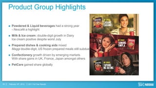Product Group Highlights

        Powdered & Liquid beverages had a strong year
         - Nescafé a highlight
        Milk & Ice cream: double-digit growth in Dairy
         Ice cream positive despite worst July
        Prepared dishes & cooking aids mixed
         Maggi double-digit, US frozen prepared meals still subdued
        Confectionery growth driven by emerging markets
         With share gains in UK, France, Japan amongst others
        PetCare gained share globally




24   February 16th, 2012   2011 Full Year Results
 