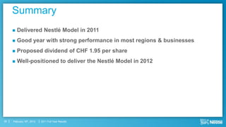 Summary
        Delivered Nestlé Model in 2011
        Good year with strong performance in most regions & businesses
        Proposed dividend of CHF 1.95 per share
        Well-positioned to deliver the Nestlé Model in 2012




25   February 16th, 2012   2011 Full Year Results
 