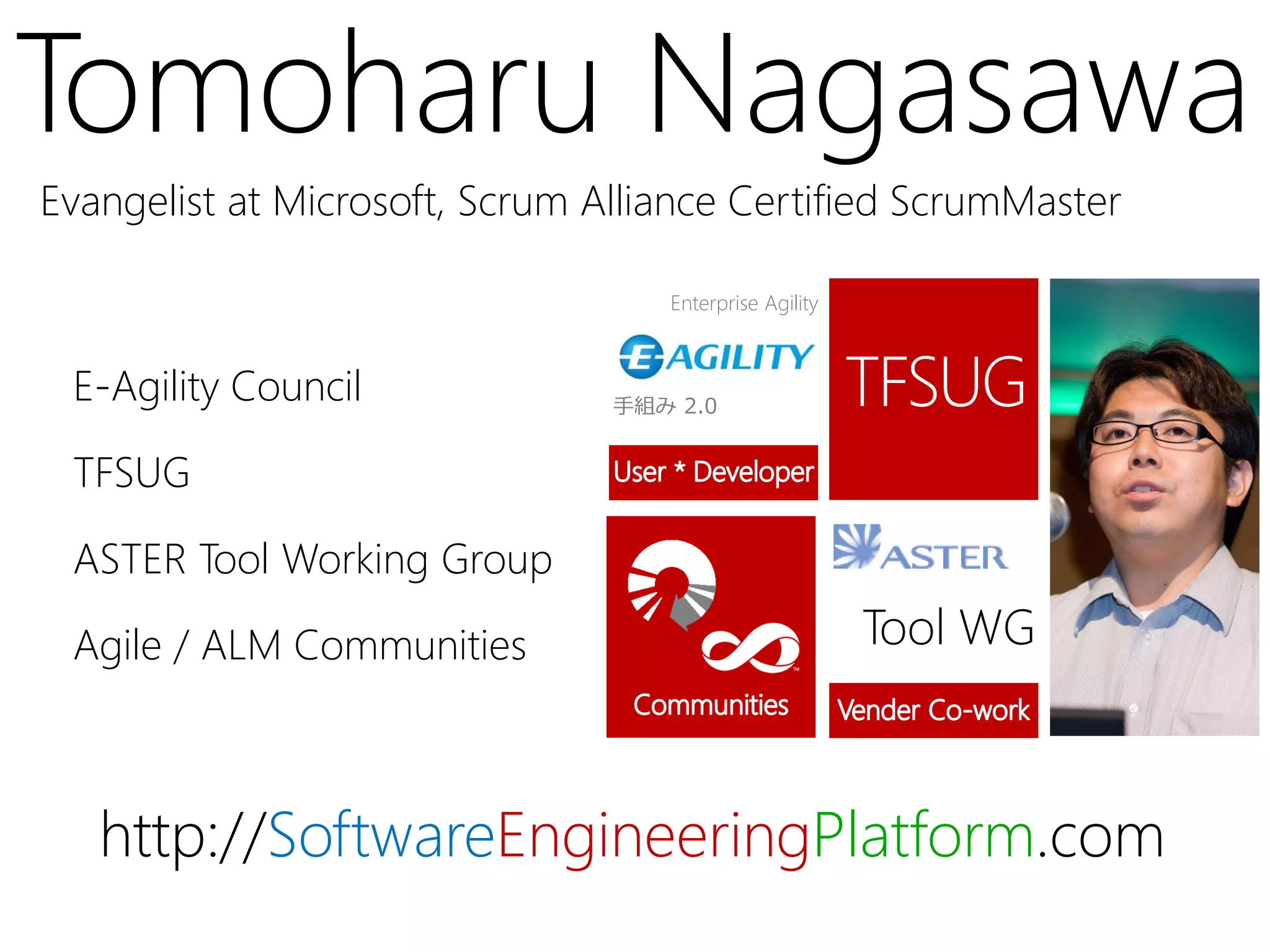 Tomoharu Nagasawa
Evangelist at Microsoft, Scrum Alliance Certified ScrumMaster

                                   Enterprise Agility



 E-Agility Council              手組み 2.0


 TFSUG

 ASTER Tool Working Group

 Agile / ALM Communities                                Tool WG



   http://SoftwareEngineeringPlatform.com
 