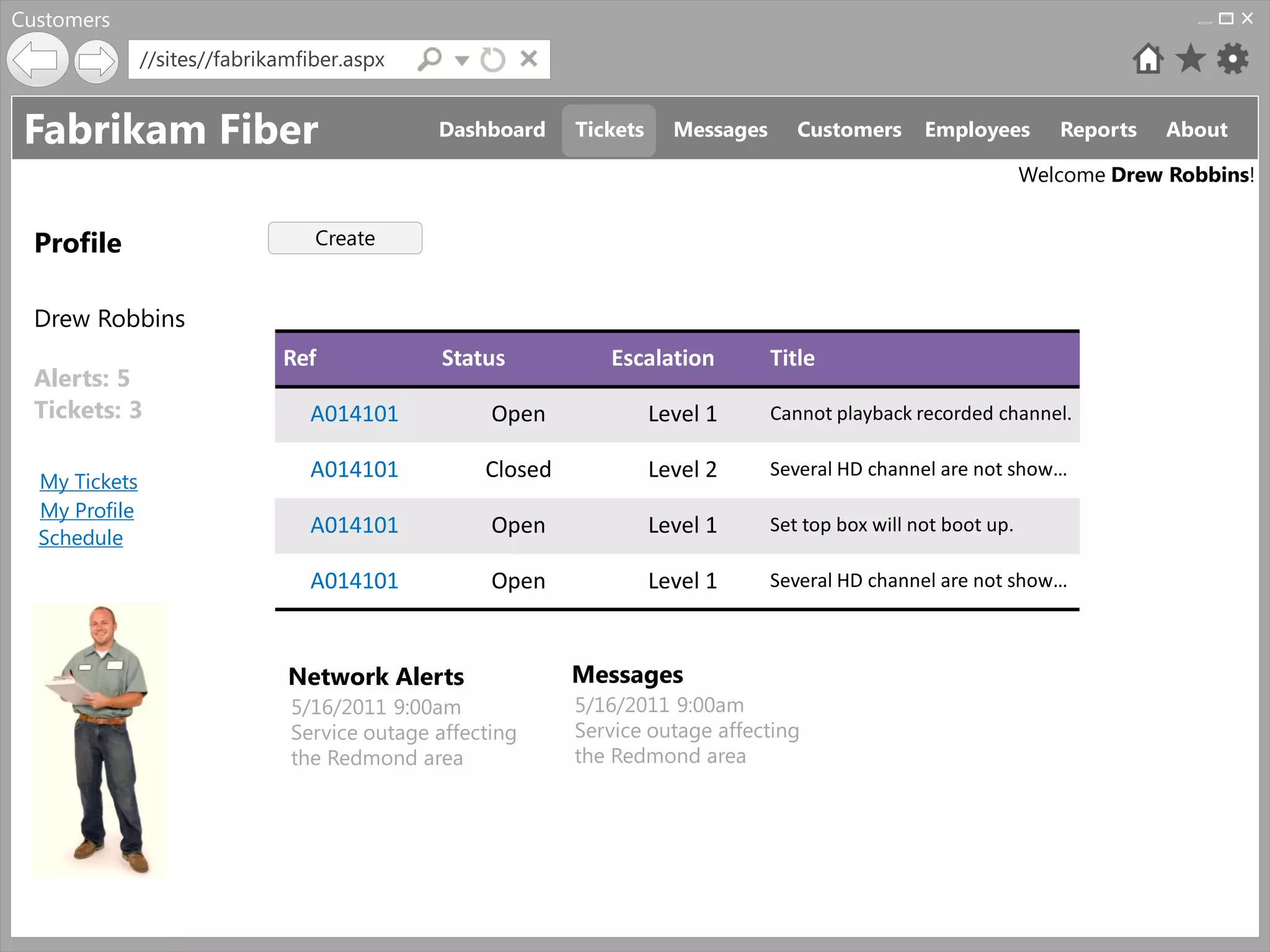 Customers
               //sites//fabrikamfiber.aspx


 Fabrikam Fiber                               Dashboard     Tickets     Messages      Customers      Employees        Reports   About

                                                                                                                   Welcome Drew Robbins!


  Profile                         Create


  Drew Robbins
                              Ref              Status          Escalation          Title
  Alerts: 5
  Tickets: 3                     A014101            Open              Level 1      Cannot playback recorded channel.


  My Tickets
                                 A014101           Closed             Level 2      Several HD channel are not show…
  My Profile
  Schedule
                                 A014101            Open              Level 1      Set top box will not boot up.

                                 A014101            Open              Level 1      Several HD channel are not show…



                               Network Alerts               Messages
                               5/16/2011 9:00am             5/16/2011 9:00am
                               Service outage affecting     Service outage affecting
                               the Redmond area             the Redmond area
 