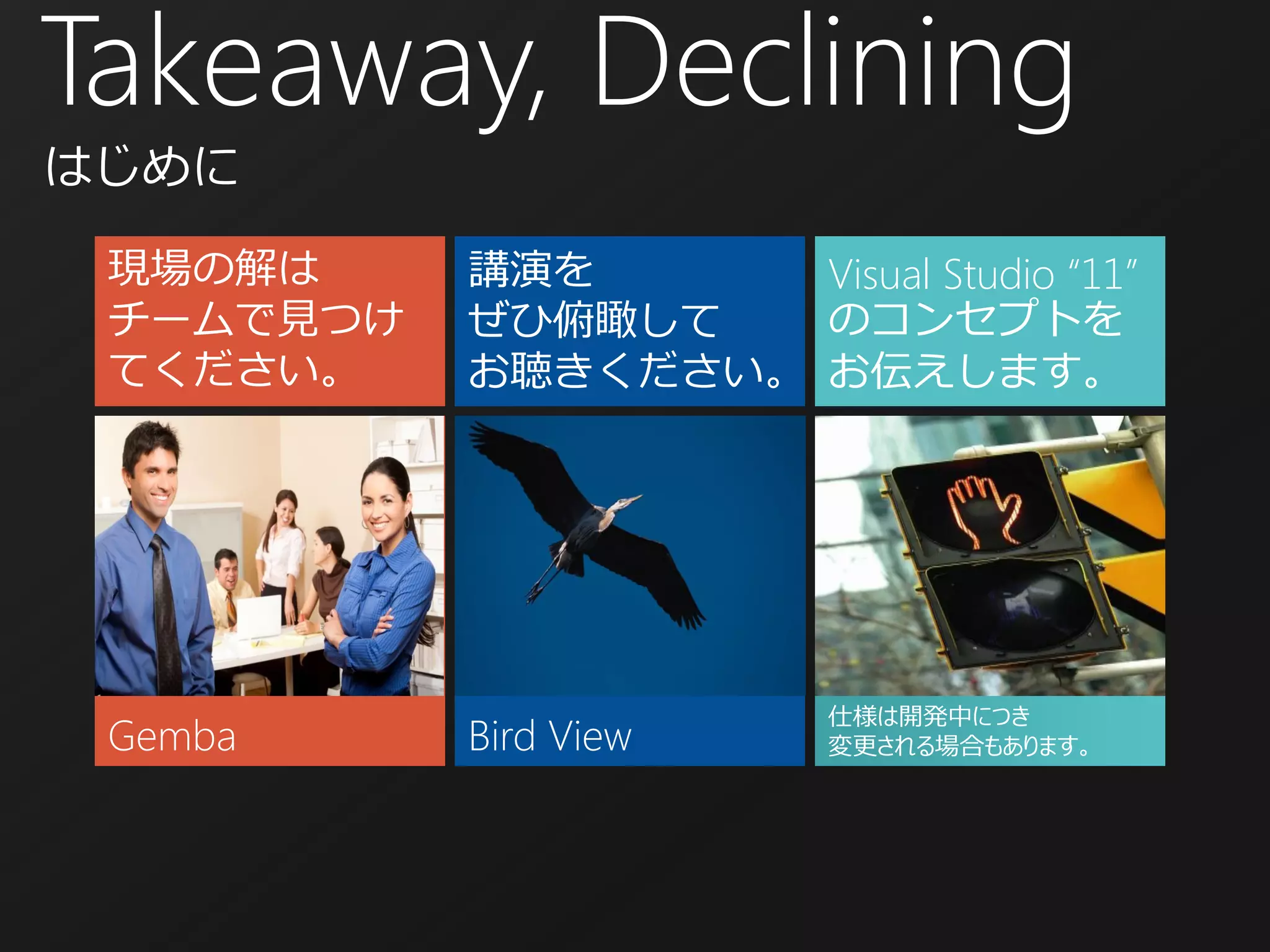 Takeaway, Declining
はじめに

 現場の解は     講演を      Visual Studio “11”
 チームで見つけ   ぜひ俯瞰して   のコンセプトを
 てください。    お聴きください。 お伝えします。




                         仕様は開発中につき
 Gemba     Bird View     変更される場合もあります。
 