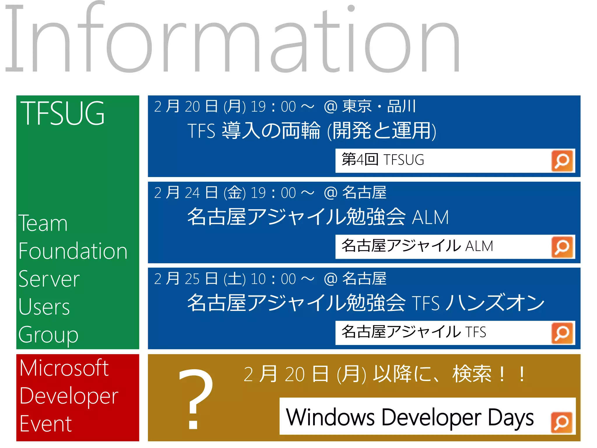 Information  2 月 20 日 (月) 19：00 ～ ＠ 東京・品川
                TFS 導入の両輪 (開発と運用)
                                 第4回 TFSUG

             2 月 24 日 (金) 19：00 ～ ＠ 名古屋

Team            名古屋アジャイル勉強会 ALM
Foundation                       名古屋アジャイル ALM

Server       2 月 25 日 (土) 10：00 ～ ＠ 名古屋

Users           名古屋アジャイル勉強会 TFS ハンズオン
Group                            名古屋アジャイル TFS




             ？
Microsoft             2 月 20 日 (月) 以降に、検索！！
Developer
Event                      Windows Developer Days
 