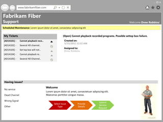 www.fabrikamfiber.com


Fabrikam Fiber
Support                                                                                                       Welcome Drew Robbins!
Scheduled Maintenance: Lorem ipsum dolor sit amet, consectetur adipiscing elit


 My Tickets                                             [Open] Cannot playback recorded programs. Possible settop box failure.
 [AD14101] -    Cannot playback reco..                    Created on:
                                                          5/15/2011 12:32 AM
 [AD14102] -    Several HD channel..
                                                          Assigned to:
 [AD14103] -    Set top box will not..                    Drew Robbins
 [AD14104] -    Cannot playback re..
 [AD14105] -    Several HD Channel..




 Having issues?
                                         Welcome
 No service
                                         Lorem ipsum dolor sit amet, consectetuer adipiscing elit.
 Dead Channel                            Maecenas porttitor congue massa.

 Wrong Signal
                                                                                         Submit
                                                Select Issue          Provide
                                                                                         Service
 Other                                             Type               Details
                                                                                         Request
 