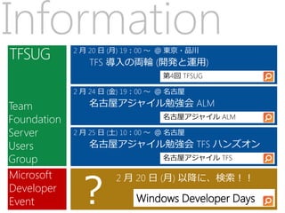 Information  2 月 20 日 (月) 19：00 ～ ＠ 東京・品川
                TFS 導入の両輪 (開発と運用)
                                 第4回 TFSUG

             2 月 24 日 (金) 19：00 ～ ＠ 名古屋

Team            名古屋アジャイル勉強会 ALM
Foundation                       名古屋アジャイル ALM

Server       2 月 25 日 (土) 10：00 ～ ＠ 名古屋

Users           名古屋アジャイル勉強会 TFS ハンズオン
Group                            名古屋アジャイル TFS




             ？
Microsoft             2 月 20 日 (月) 以降に、検索！！
Developer
Event                      Windows Developer Days
 