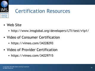Certification Resources Web Site http://www.imsglobal.org/developers/LTI/test/v1p1/ Video of Consumer Certification https://vimeo.com/34228293 Video of Provider Certification https://vimeo.com/34229715 