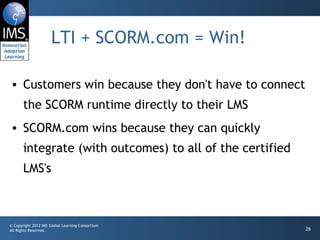 LTI + SCORM.com = Win! Customers win because they don't have to connect the SCORM runtime directly to their LMS SCORM.com wins because they can quickly integrate (with outcomes) to all of the certified LMS's 