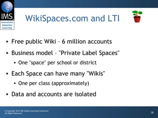 WikiSpaces.com and LTI Free public Wiki – 6 million accounts Business model – "Private Label Spaces" One "space" per school or district Each Space can have many "Wikis" One per class (approximately) Data and accounts are isolated 