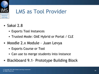 LMS as Tool Provider Sakai 2.8 Exports Tool Instances Trusted Mode: OAE Hybrid or Portal / CLE Moodle 2.x Module – Juan Levya  Exports Course or Tool Can use to merge students into instance Blackboard 9.1– Prototype Building Block 