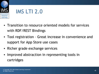 IMS LTI 2.0 Transition to resource oriented models for services with RDF/REST Bindings Tool registration – Great increase in convenience and support for App Store use cases Richer grade exchange services Improved abstraction in representing tools in cartridges 