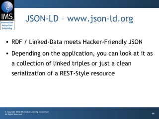 JSON-LD – www.json-ld.org RDF / Linked-Data meets Hacker-Friendly JSON Depending on the application, you can look at it as a collection of linked triples or just a clean serialization of a REST-Style resource 