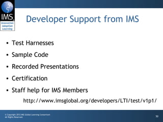 Developer Support from IMS Test Harnesses Sample Code Recorded Presentations Certification Staff help for IMS Members http://www.imsglobal.org/developers/LTI/test/v1p1/ 